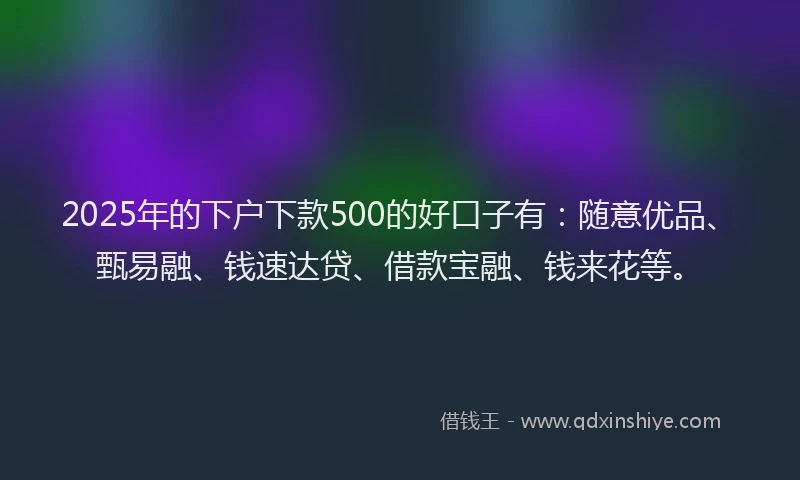 2025年的下户下款500的好口子有：随意优品、甄易融、钱速达贷、借款宝融、钱来花等。