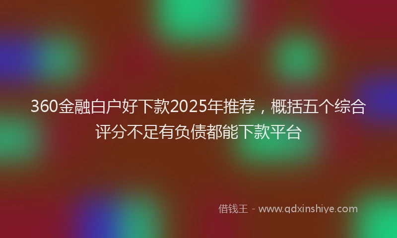 360金融白户好下款2025年推荐，概括五个综合评分不足有负债都能下款平台