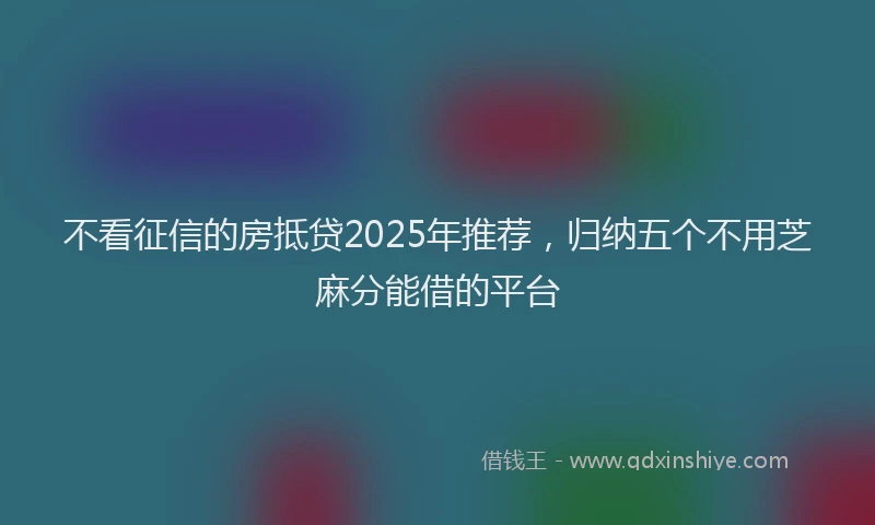 不看征信的房抵贷2025年推荐，归纳五个不用芝麻分能借的平台