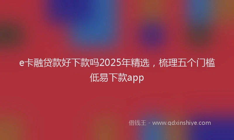 e卡融贷款好下款吗2025年精选，梳理五个门槛低易下款app
