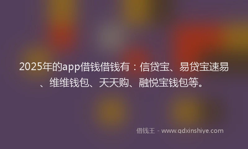 2025年的app借钱借钱有：信贷宝、易贷宝速易、维维钱包、天天购、融悦宝钱包等。