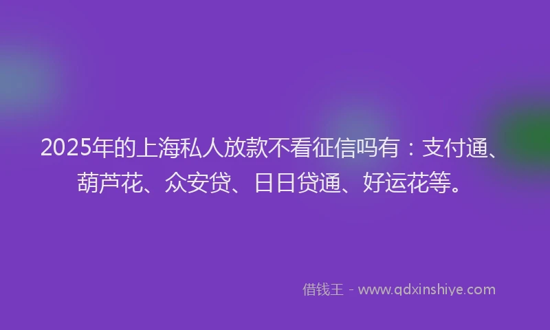 2025年的上海私人放款不看征信吗有：支付通、葫芦花、众安贷、日日贷通、好运花等。