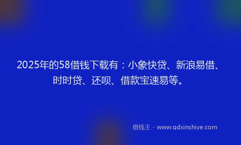 2025年的58借钱下载有：小象快贷、新浪易借、时时贷、还呗、借款宝速易等。