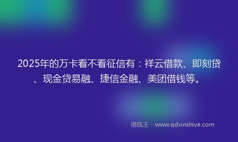 2025年的万卡看不看征信有：祥云借款、即刻贷、现金贷易融、捷信金融、美团借钱等。