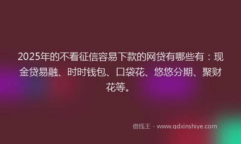2025年的不看征信容易下款的网贷有哪些有：现金贷易融、时时钱包、口袋花、悠悠分期、聚财花等。