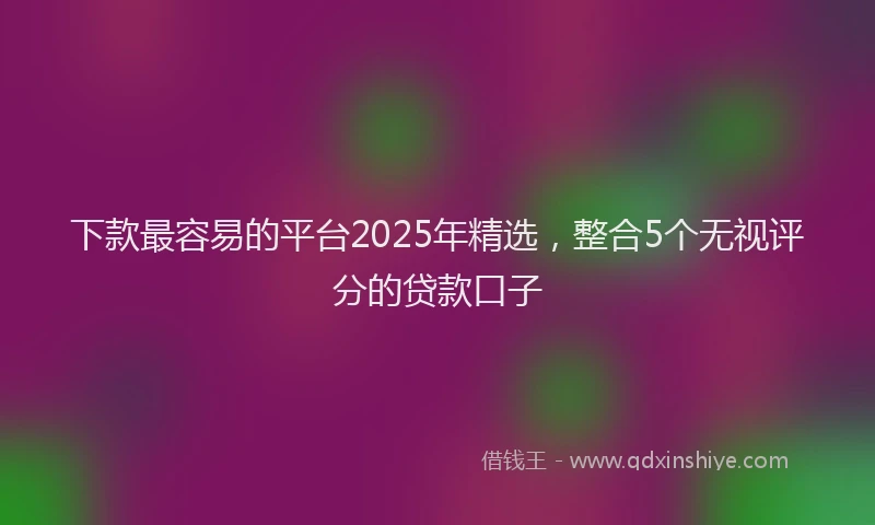 下款最容易的平台2025年精选，整合5个无视评分的贷款口子