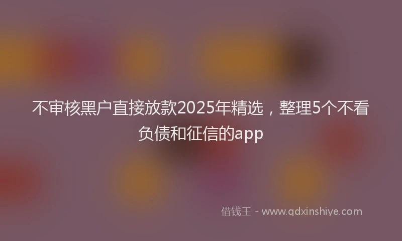 不审核黑户直接放款2025年精选，整理5个不看负债和征信的app