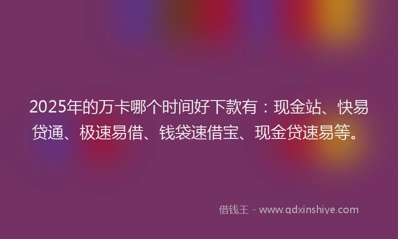 2025年的万卡哪个时间好下款有：现金站、快易贷通、极速易借、钱袋速借宝、现金贷速易等。
