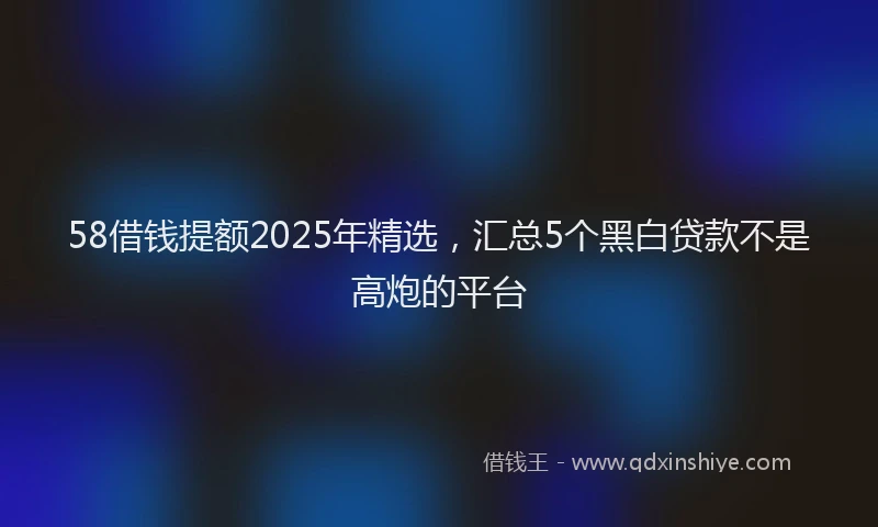 58借钱提额2025年精选，汇总5个黑白贷款不是高炮的平台