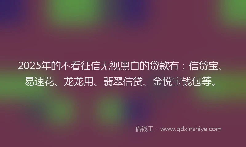 2025年的不看征信无视黑白的贷款有：信贷宝、易速花、龙龙用、翡翠信贷、金悦宝钱包等。