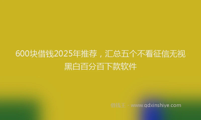 600块借钱2025年推荐，汇总五个不看征信无视黑白百分百下款软件