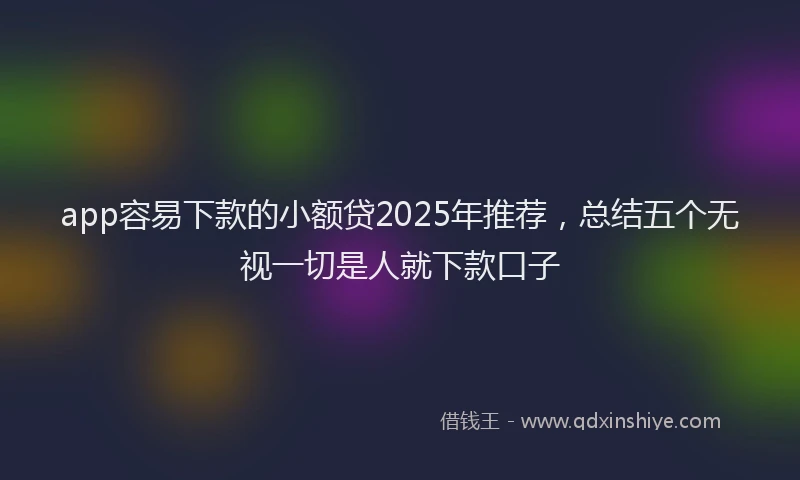 app容易下款的小额贷2025年推荐，总结五个无视一切是人就下款口子