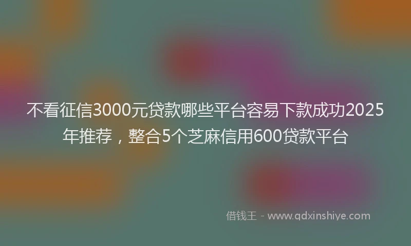 不看征信3000元贷款哪些平台容易下款成功2025年推荐，整合5个芝麻信用600贷款平台