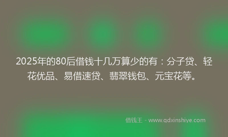 2025年的80后借钱十几万算少的有：分子贷、轻花优品、易借速贷、翡翠钱包、元宝花等。