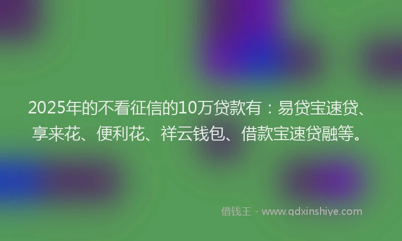 2025年的不看征信的10万贷款有：易贷宝速贷、享来花、便利花、祥云钱包、借款宝速贷融等。
