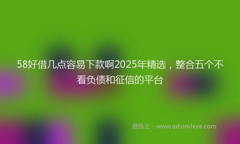 58好借几点容易下款啊2025年精选，整合五个不看负债和征信的平台