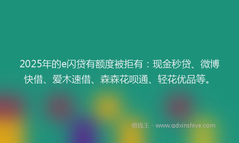 2025年的e闪贷有额度被拒有：现金秒贷、微博快借、爱木速借、森森花呗通、轻花优品等。