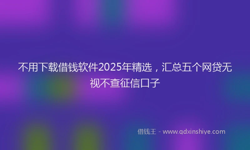 不用下载借钱软件2025年精选，汇总五个网贷无视不查征信口子