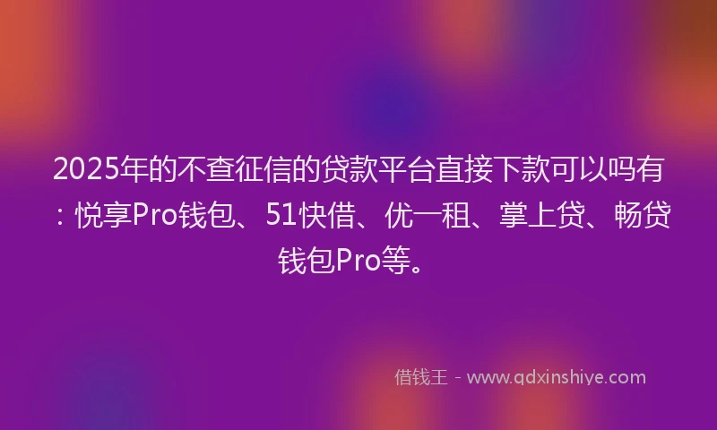 2025年的不查征信的贷款平台直接下款可以吗有：悦享Pro钱包、51快借、优一租、掌上贷、畅贷钱包Pro等。