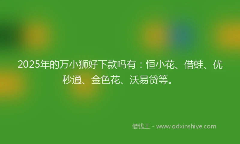 2025年的万小狮好下款吗有：恒小花、借蛙、优秒通、金色花、沃易贷等。