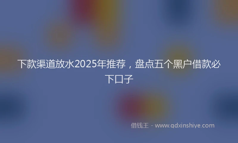 下款渠道放水2025年推荐，盘点五个黑户借款必下口子