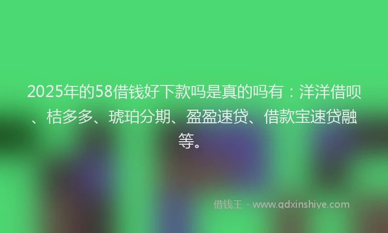 2025年的58借钱好下款吗是真的吗有：洋洋借呗、桔多多、琥珀分期、盈盈速贷、借款宝速贷融等。