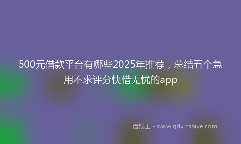 500元借款平台有哪些2025年推荐，总结五个急用不求评分快借无忧的app