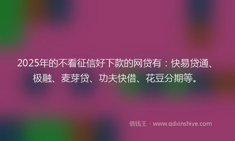 2025年的不看征信好下款的网贷有：快易贷通、极融、麦芽贷、功夫快借、花豆分期等。