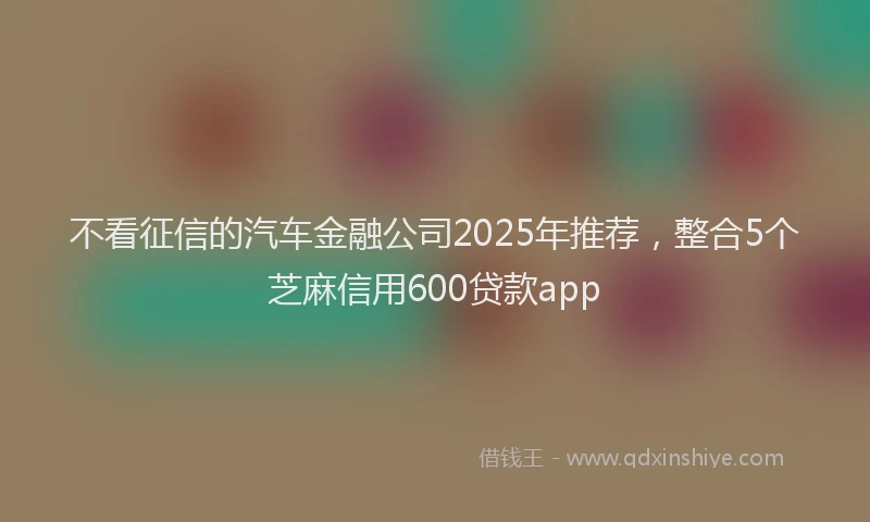 不看征信的汽车金融公司2025年推荐，整合5个芝麻信用600贷款app