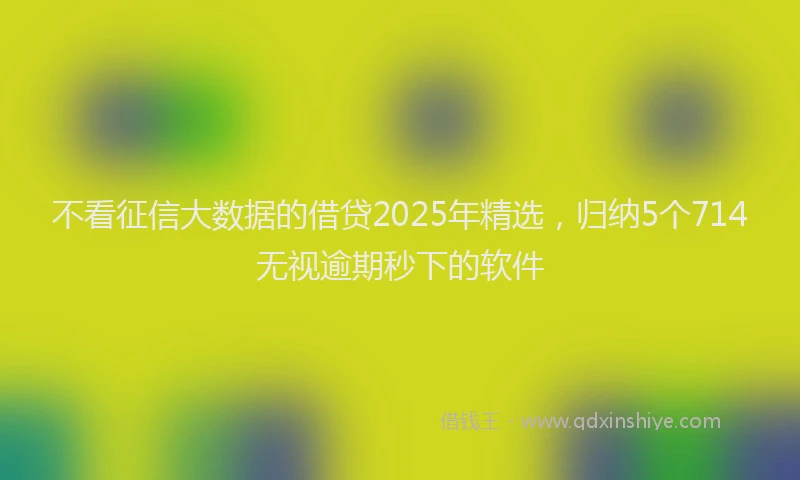 不看征信大数据的借贷2025年精选，归纳5个714无视逾期秒下的软件