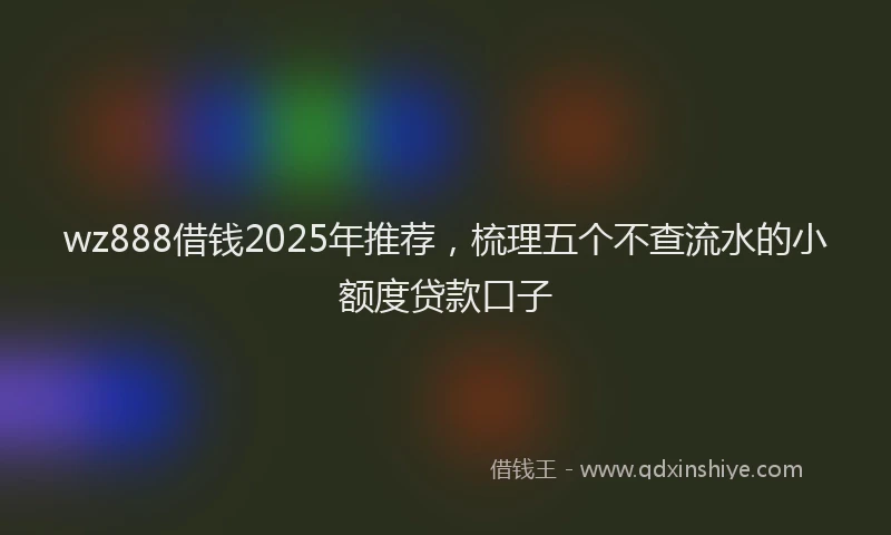 wz888借钱2025年推荐，梳理五个不查流水的小额度贷款口子