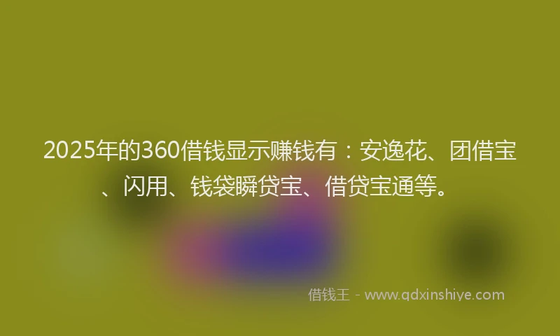 2025年的360借钱显示赚钱有：安逸花、团借宝、闪用、钱袋瞬贷宝、借贷宝通等。