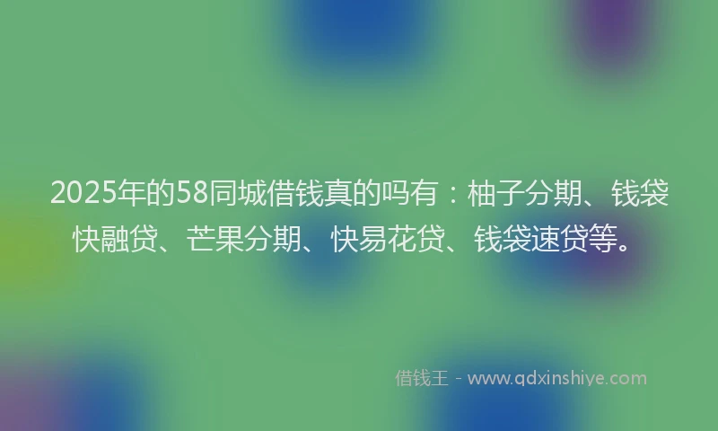 2025年的58同城借钱真的吗有：柚子分期、钱袋快融贷、芒果分期、快易花贷、钱袋速贷等。
