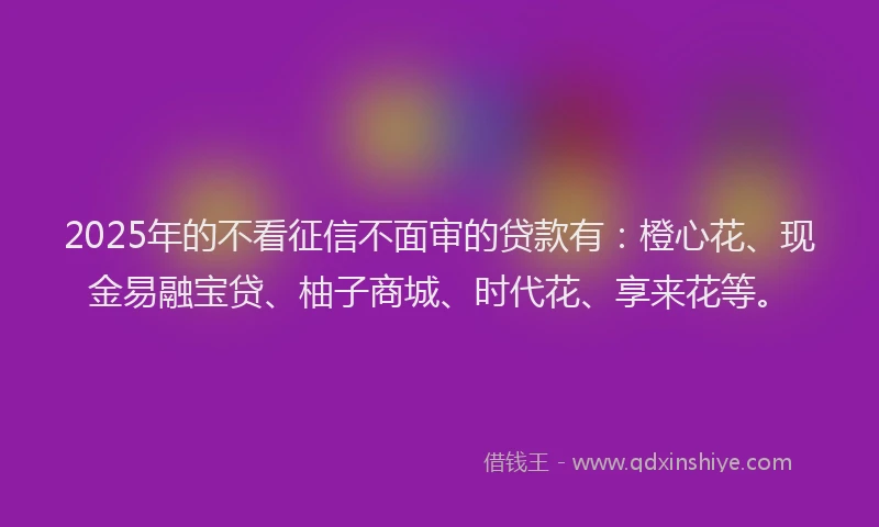 2025年的不看征信不面审的贷款有：橙心花、现金易融宝贷、柚子商城、时代花、享来花等。