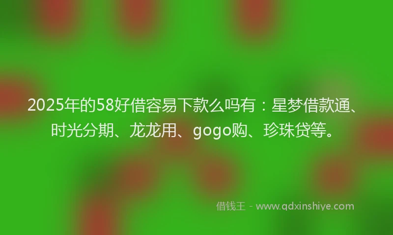 2025年的58好借容易下款么吗有：星梦借款通、时光分期、龙龙用、gogo购、珍珠贷等。