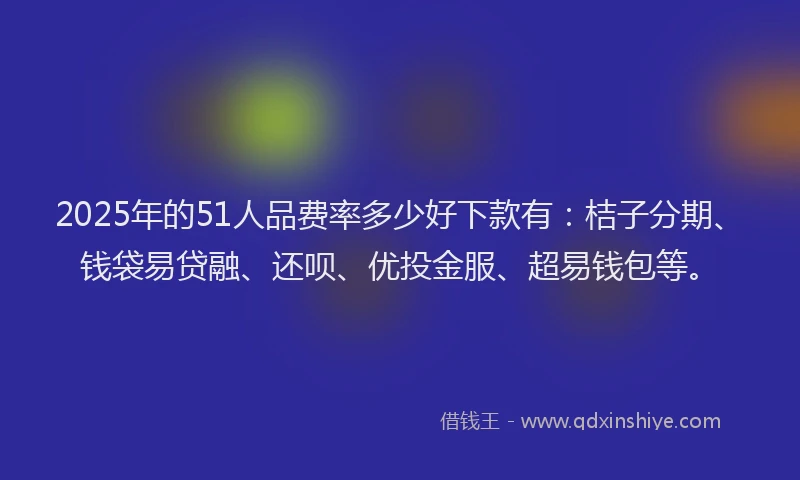 2025年的51人品费率多少好下款有：桔子分期、钱袋易贷融、还呗、优投金服、超易钱包等。