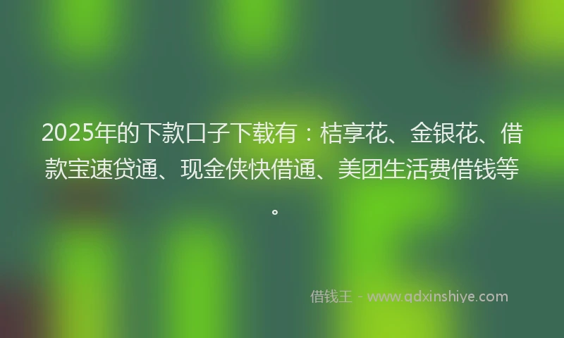 2025年的下款口子下载有：桔享花、金银花、借款宝速贷通、现金侠快借通、美团生活费借钱等。