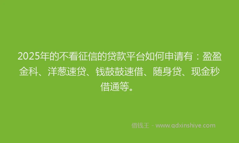 2025年的不看征信的贷款平台如何申请有：盈盈金科、洋葱速贷、钱鼓鼓速借、随身贷、现金秒借通等。
