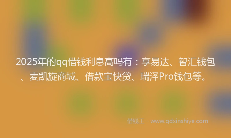2025年的qq借钱利息高吗有：享易达、智汇钱包、麦凯旋商城、借款宝快贷、瑞泽Pro钱包等。