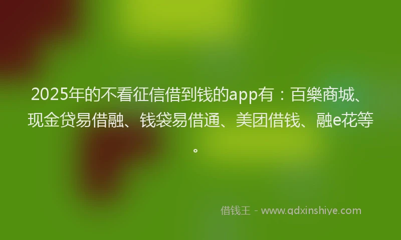 2025年的不看征信借到钱的app有：百樂商城、现金贷易借融、钱袋易借通、美团借钱、融e花等。