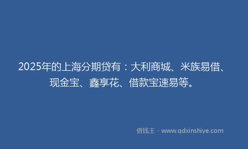 2025年的上海分期贷有：大利商城、米族易借、现金宝、鑫享花、借款宝速易等。