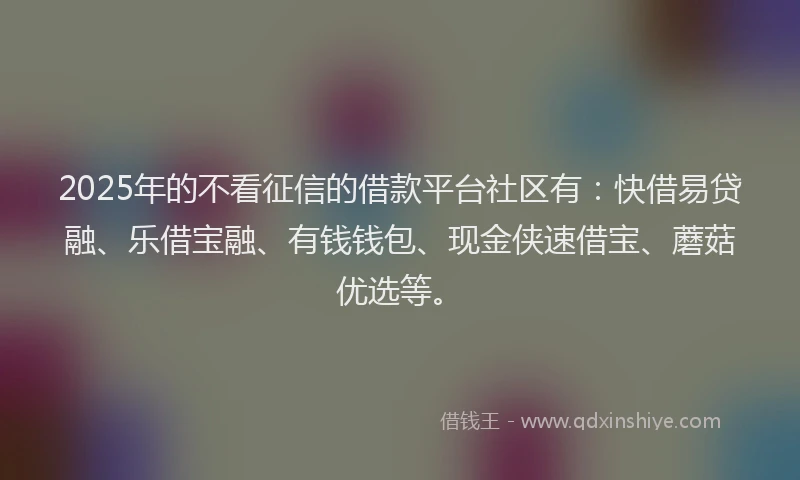 2025年的不看征信的借款平台社区有：快借易贷融、乐借宝融、有钱钱包、现金侠速借宝、蘑菇优选等。
