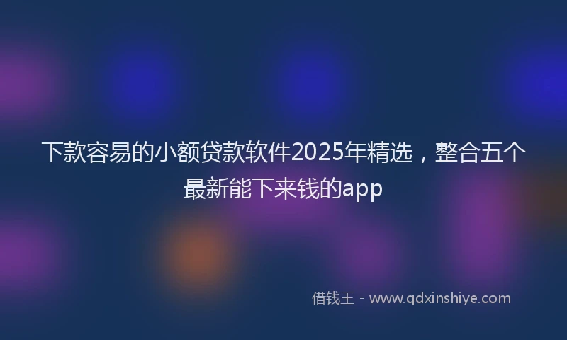 下款容易的小额贷款软件2025年精选，整合五个最新能下来钱的app