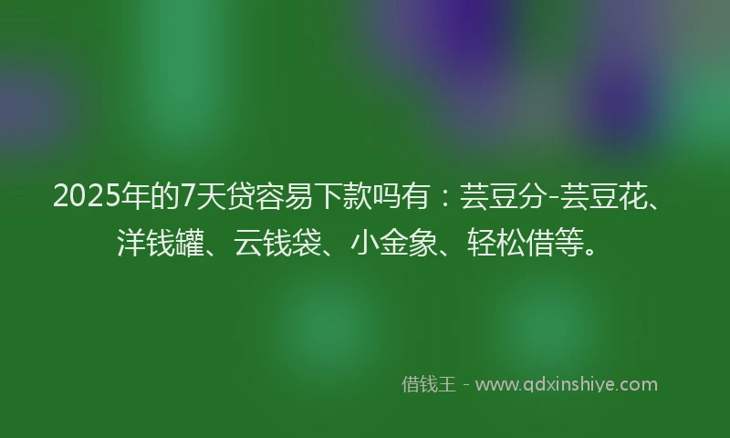 2025年的7天贷容易下款吗有：芸豆分-芸豆花、洋钱罐、云钱袋、小金象、轻松借等。