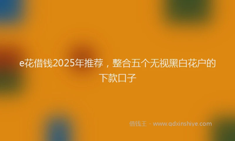 e花借钱2025年推荐，整合五个无视黑白花户的下款口子