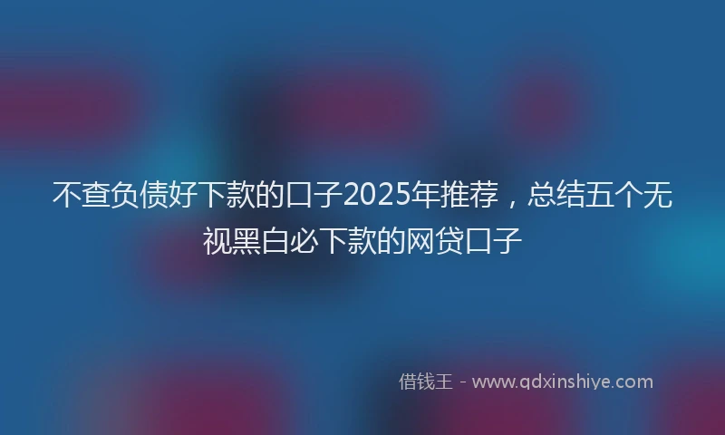 不查负债好下款的口子2025年推荐，总结五个无视黑白必下款的网贷口子