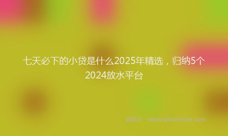七天必下的小贷是什么2025年精选，归纳5个2024放水平台