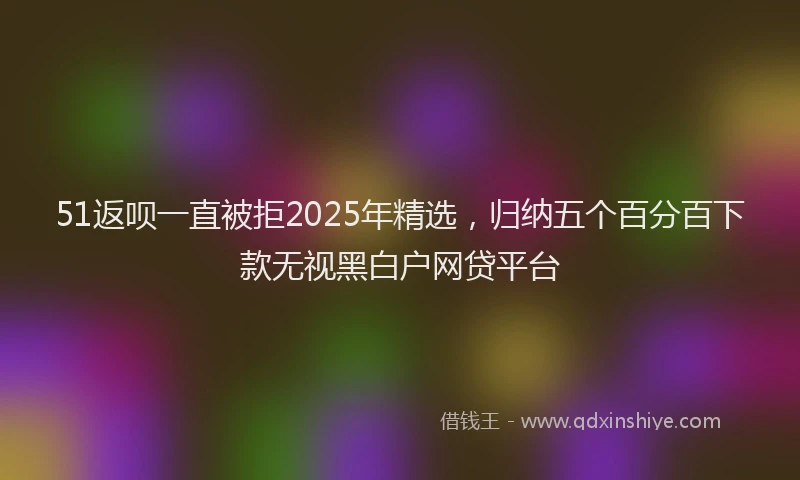 51返呗一直被拒2025年精选，归纳五个百分百下款无视黑白户网贷平台