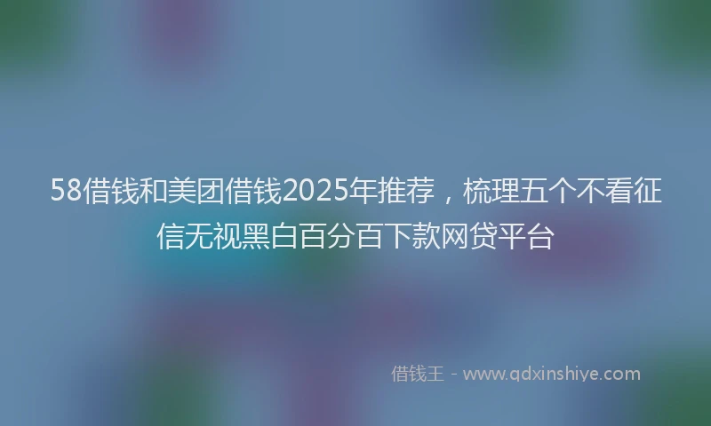 58借钱和美团借钱2025年推荐，梳理五个不看征信无视黑白百分百下款网贷平台