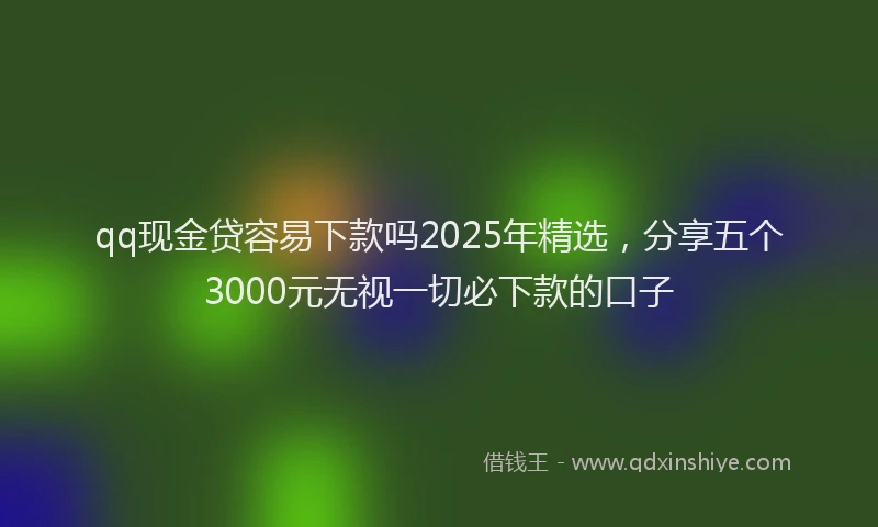 qq现金贷容易下款吗2025年精选，分享五个3000元无视一切必下款的口子